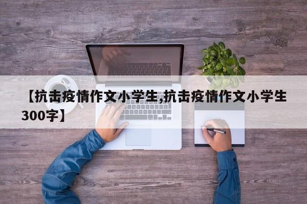 【抗击疫情作文小学生,抗击疫情作文小学生300字】