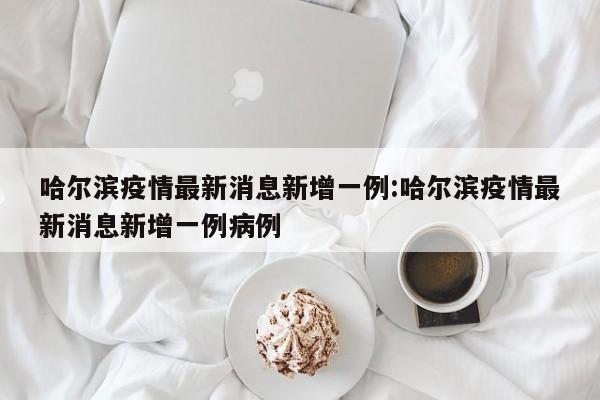 哈尔滨疫情最新消息新增一例:哈尔滨疫情最新消息新增一例病例