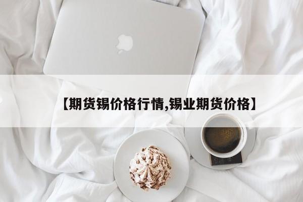 【期货锡价格行情,锡业期货价格】