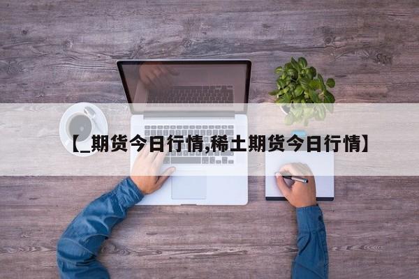 【_期货今日行情,稀土期货今日行情】