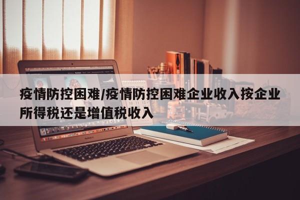 疫情防控困难/疫情防控困难企业收入按企业所得税还是增值税收入