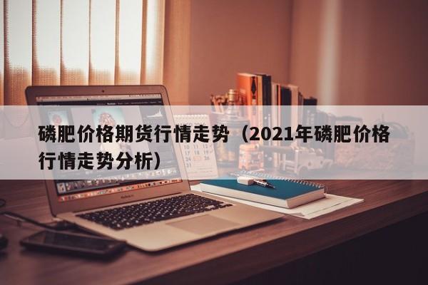 磷肥价格期货行情走势(2021年磷肥价格行情走势分析)