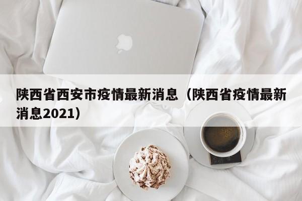 陕西省西安市疫情最新消息(陕西省疫情最新消息2021)