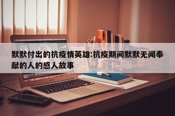 默默付出的抗疫情英雄:抗疫期间默默无闻奉献的人的感人故事