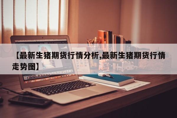 【最新生猪期货行情分析,最新生猪期货行情走势图】