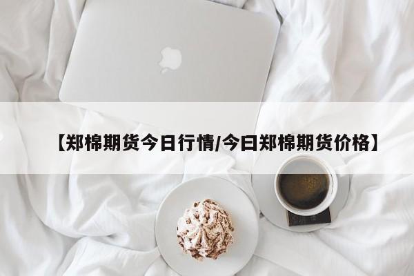 【郑棉期货今日行情/今曰郑棉期货价格】