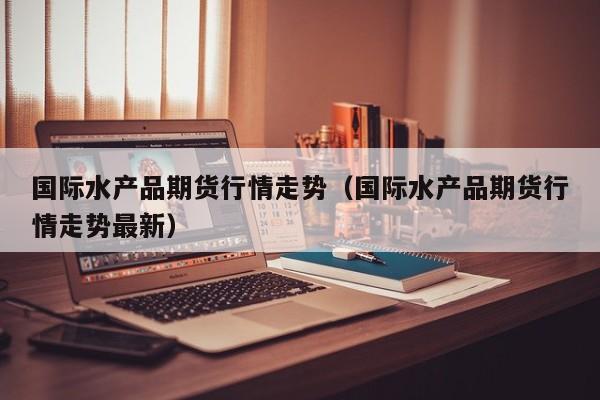 国际水产品期货行情走势(国际水产品期货行情走势最新)