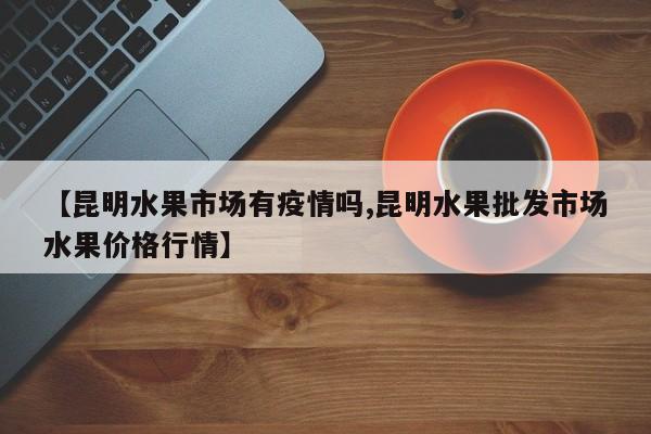 【昆明水果市场有疫情吗,昆明水果批发市场水果价格行情】