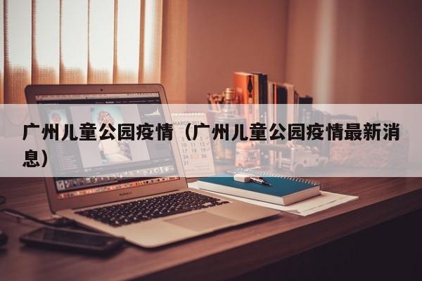 广州儿童公园疫情(广州儿童公园疫情最新消息)