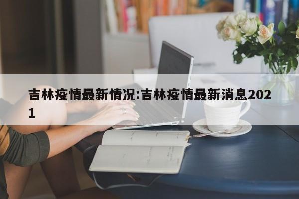 吉林疫情最新情况:吉林疫情最新消息2021