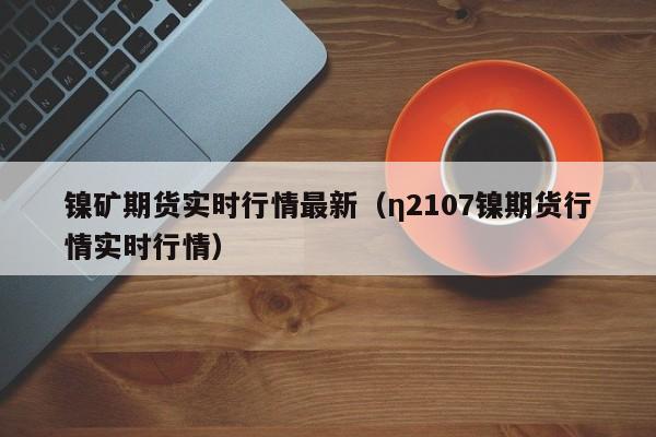 镍矿期货实时行情最新(η2107镍期货行情实时行情)