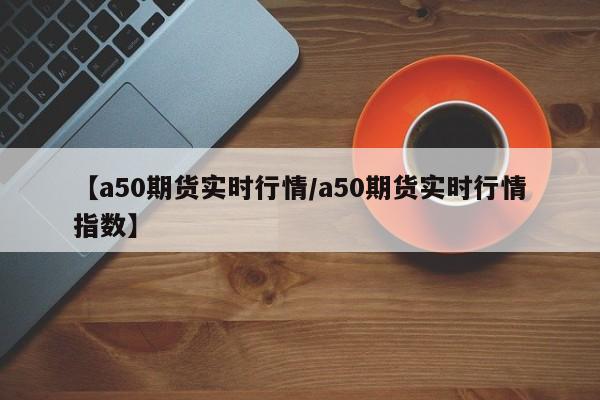 【a50期货实时行情/a50期货实时行情指数】