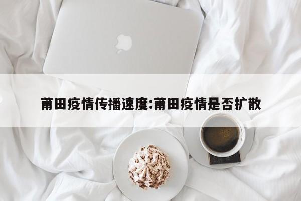 莆田疫情传播速度:莆田疫情是否扩散