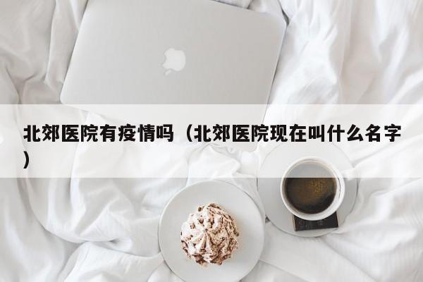北郊医院有疫情吗(北郊医院现在叫什么名字)