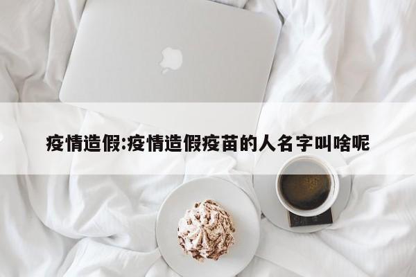 疫情造假:疫情造假疫苗的人名字叫啥呢