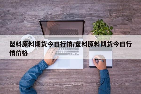塑料原料期货今日行情/塑料原料期货今日行情价格