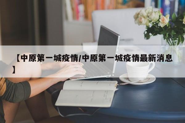【中原第一城疫情/中原第一城疫情最新消息】