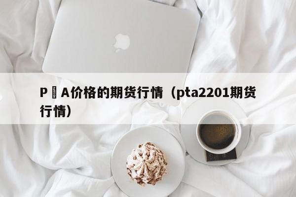 P丅A价格的期货行情(pta2201期货行情)