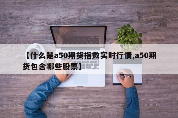 【什么是a50期货指数实时行情,a50期货包含哪些股票】