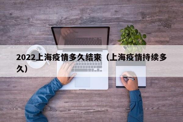 2022上海疫情多久结束(上海疫情持续多久)