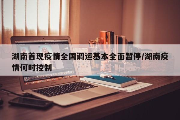 湖南首现疫情全国调运基本全面暂停/湖南疫情何时控制