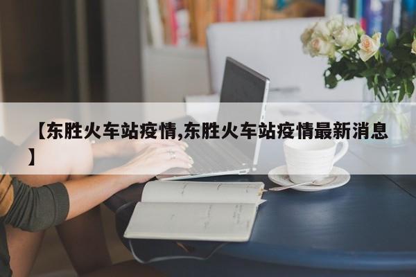 【东胜火车站疫情,东胜火车站疫情最新消息】
