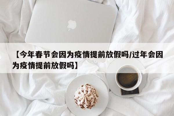 【今年春节会因为疫情提前放假吗/过年会因为疫情提前放假吗】