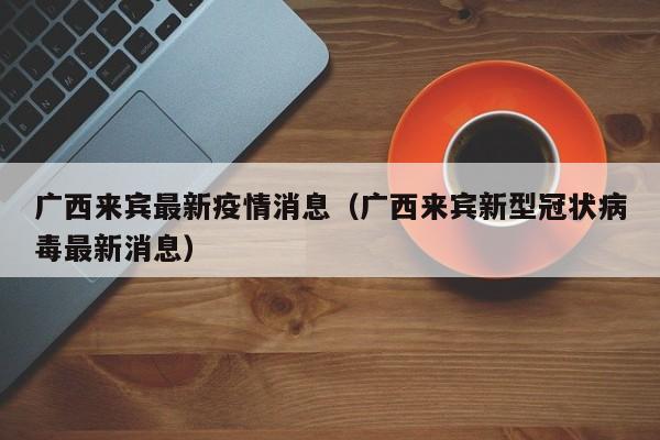 广西来宾最新疫情消息(广西来宾新型冠状病毒最新消息)
