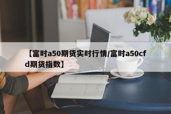 【富时a50期货实时行情/富时a50cfd期货指数】