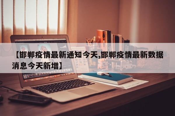 【邯郸疫情最新通知今天,邯郸疫情最新数据消息今天新增】