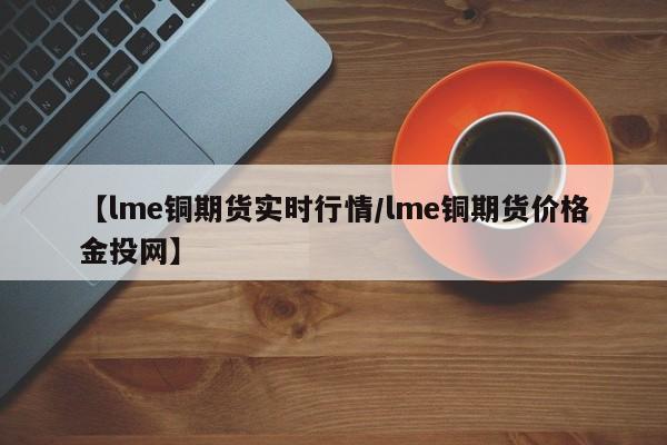 【lme铜期货实时行情/lme铜期货价格金投网】