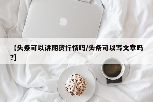 【头条可以讲期货行情吗/头条可以写文章吗?】