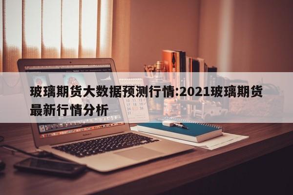 玻璃期货大数据预测行情:2021玻璃期货最新行情分析