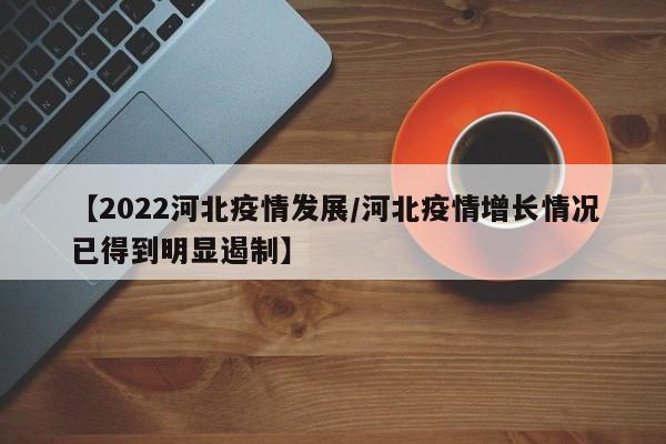 【2022河北疫情发展/河北疫情增长情况已得到明显遏制】