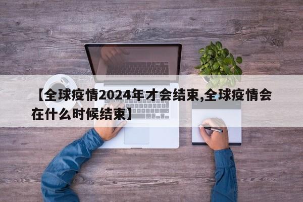 【全球疫情2024年才会结束,全球疫情会在什么时候结束】