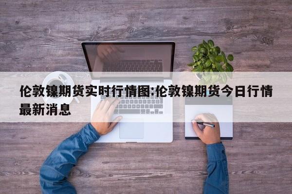 伦敦镍期货实时行情图:伦敦镍期货今日行情最新消息
