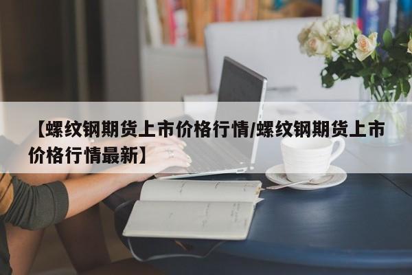 【螺纹钢期货上市价格行情/螺纹钢期货上市价格行情最新】