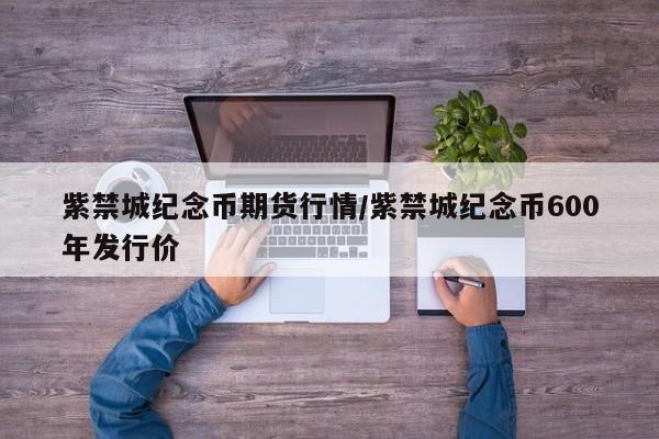 紫禁城纪念币期货行情/紫禁城纪念币600年发行价
