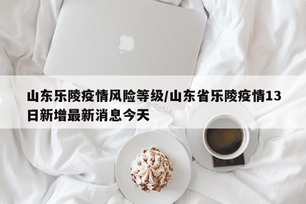 山东乐陵疫情风险等级/山东省乐陵疫情13日新增最新消息今天