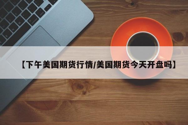 【下午美国期货行情/美国期货今天开盘吗】