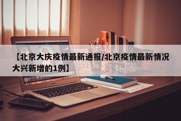【北京大庆疫情最新通报/北京疫情最新情况大兴新增的1例】