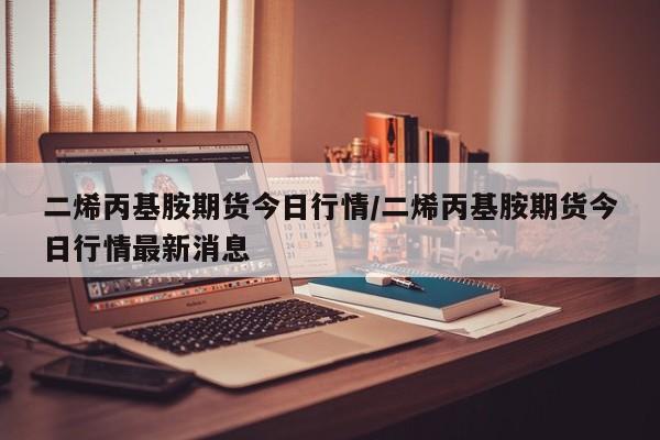 二烯丙基胺期货今日行情/二烯丙基胺期货今日行情最新消息