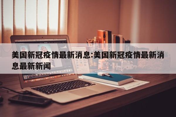 美国新冠疫情最新消息:美国新冠疫情最新消息最新新闻