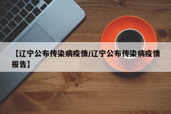 【辽宁公布传染病疫情/辽宁公布传染病疫情报告】