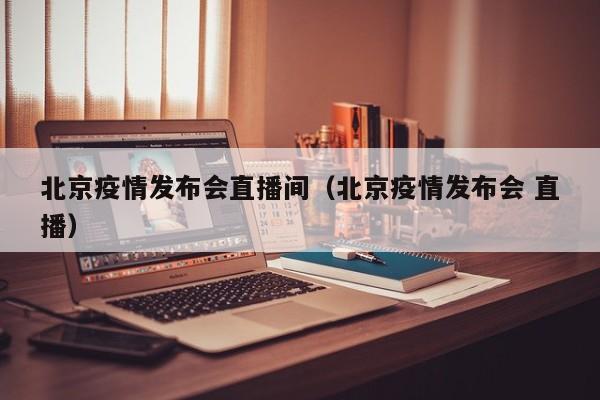 北京疫情发布会直播间(北京疫情发布会 直播)