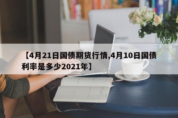 【4月21日国债期货行情,4月10日国债利率是多少2021年】