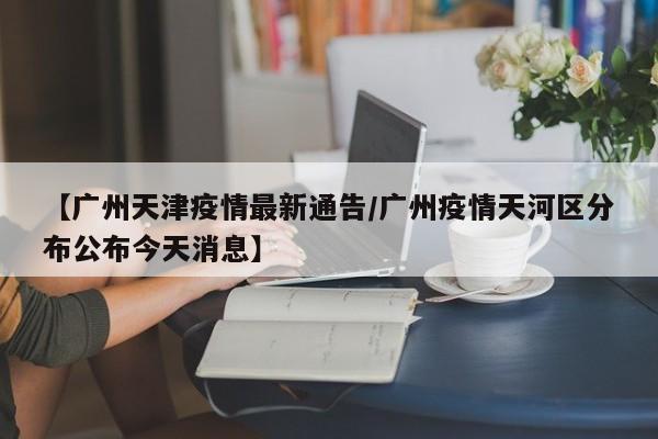 【广州天津疫情最新通告/广州疫情天河区分布公布今天消息】