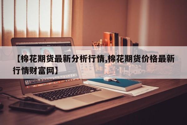 【棉花期货最新分析行情,棉花期货价格最新行情财富网】