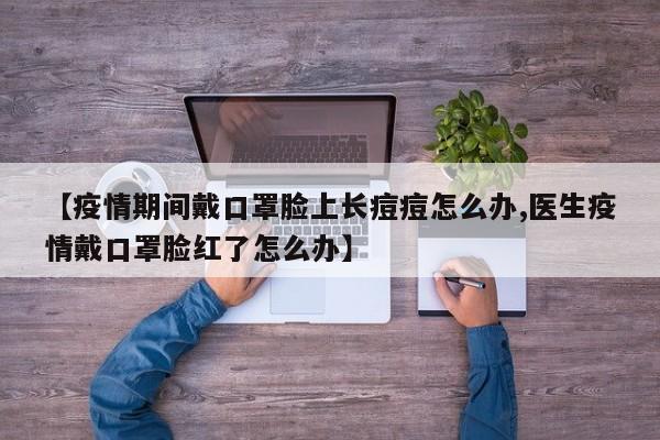 【疫情期间戴口罩脸上长痘痘怎么办,医生疫情戴口罩脸红了怎么办】