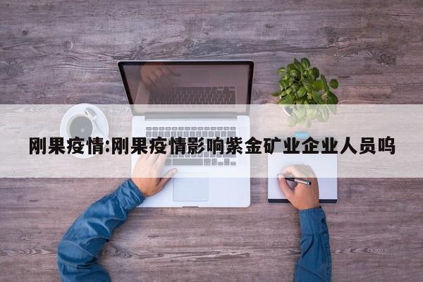 刚果疫情:刚果疫情影响紫金矿业企业人员呜